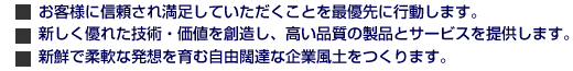 ■ お客さまに信頼され満足していただくことを最優先に行動します。■ 新しくすぐれた技術・価値を創造し、高い品質の製品とサービスを提供します。■ 新鮮で柔軟な発想を育む自由闊達な企業風土をつくります。