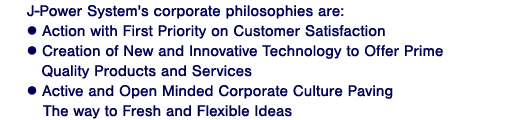 J-Power System's corporate philosophies are:
? Action with First Priority on Customer Satisfaction
? Creation of New and Innovative Technology to Offer Prime Quality Products and Services
? Active and Open Minded Corporate Culture Paving The way to Fresh and Flexible Ideas